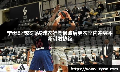 字母哥愤怒撕毁球衣雄鹿惨败后更衣室内冲突不断引发热议