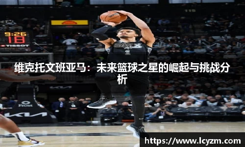 维克托文班亚马：未来篮球之星的崛起与挑战分析