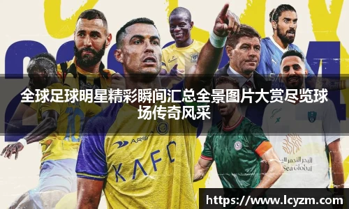全球足球明星精彩瞬间汇总全景图片大赏尽览球场传奇风采