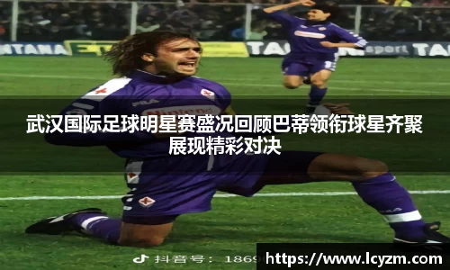 武汉国际足球明星赛盛况回顾巴蒂领衔球星齐聚展现精彩对决